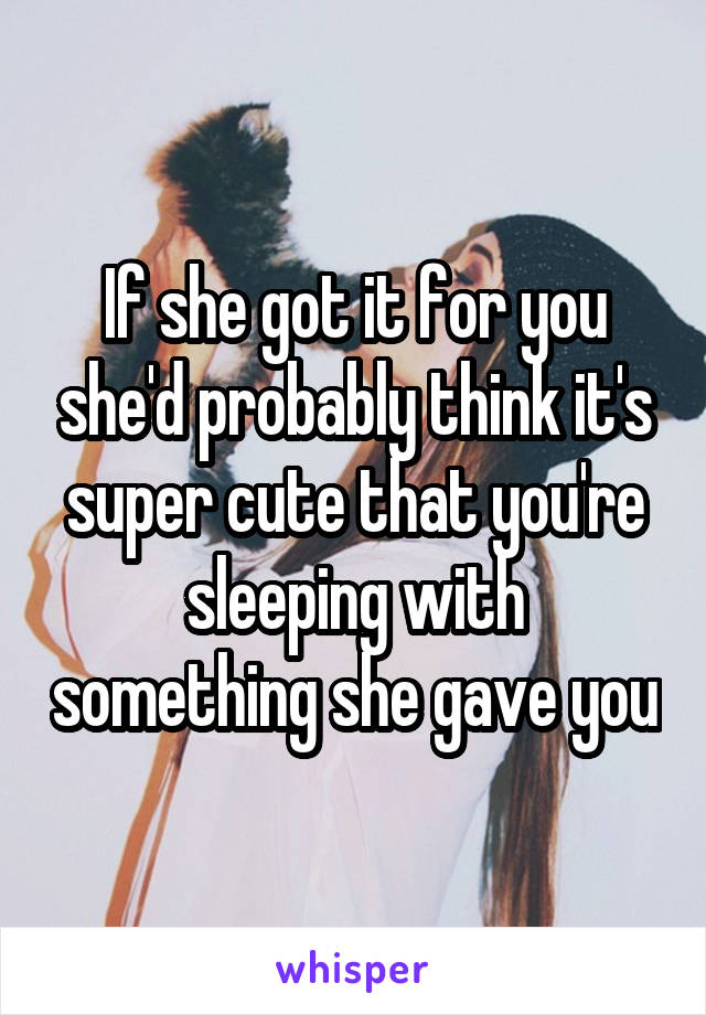 If she got it for you she'd probably think it's super cute that you're sleeping with something she gave you