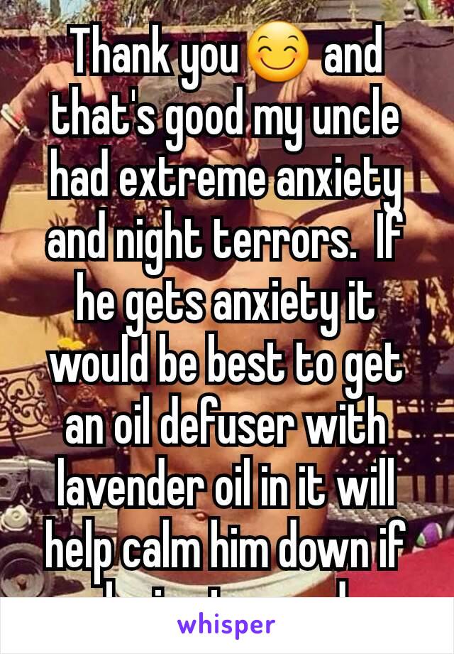 Thank you😊 and that's good my uncle had extreme anxiety and night terrors.  If he gets anxiety it would be best to get an oil defuser with lavender oil in it will help calm him down if he is stressed