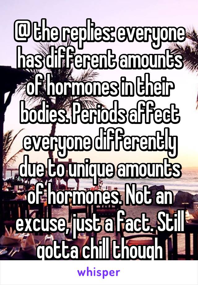 @ the replies: everyone has different amounts of hormones in their bodies. Periods affect everyone differently due to unique amounts of hormones. Not an excuse, just a fact. Still gotta chill though