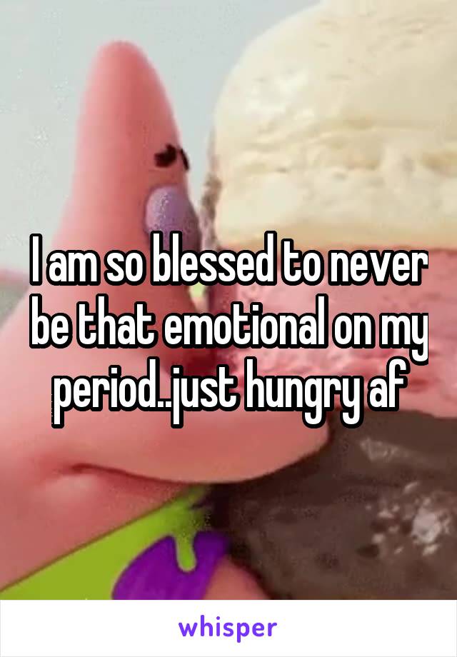 I am so blessed to never be that emotional on my period..just hungry af