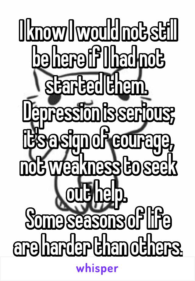 I know I would not still be here if I had not started them. 
Depression is serious; it's a sign of courage, not weakness to seek out help. 
Some seasons of life are harder than others.