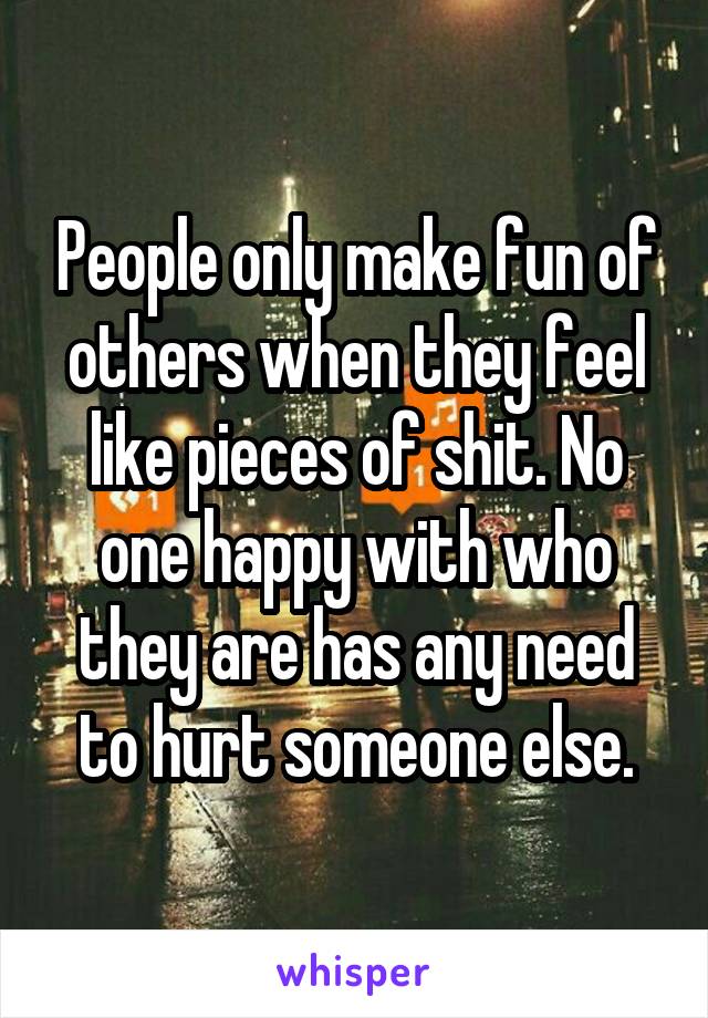 People only make fun of others when they feel like pieces of shit. No one happy with who they are has any need to hurt someone else.