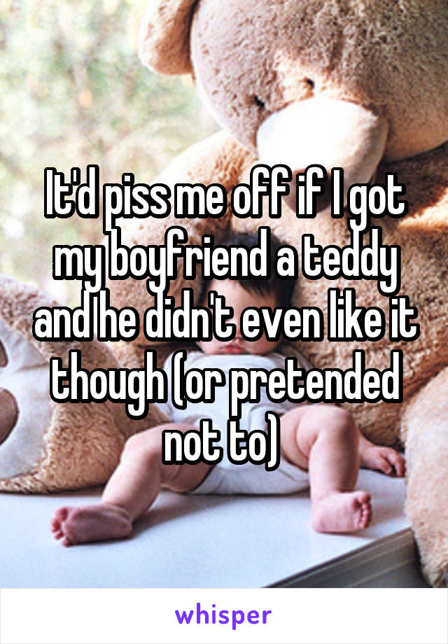 It'd piss me off if I got my boyfriend a teddy and he didn't even like it though (or pretended not to) 