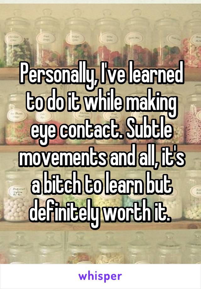 Personally, I've learned to do it while making eye contact. Subtle movements and all, it's a bitch to learn but definitely worth it. 