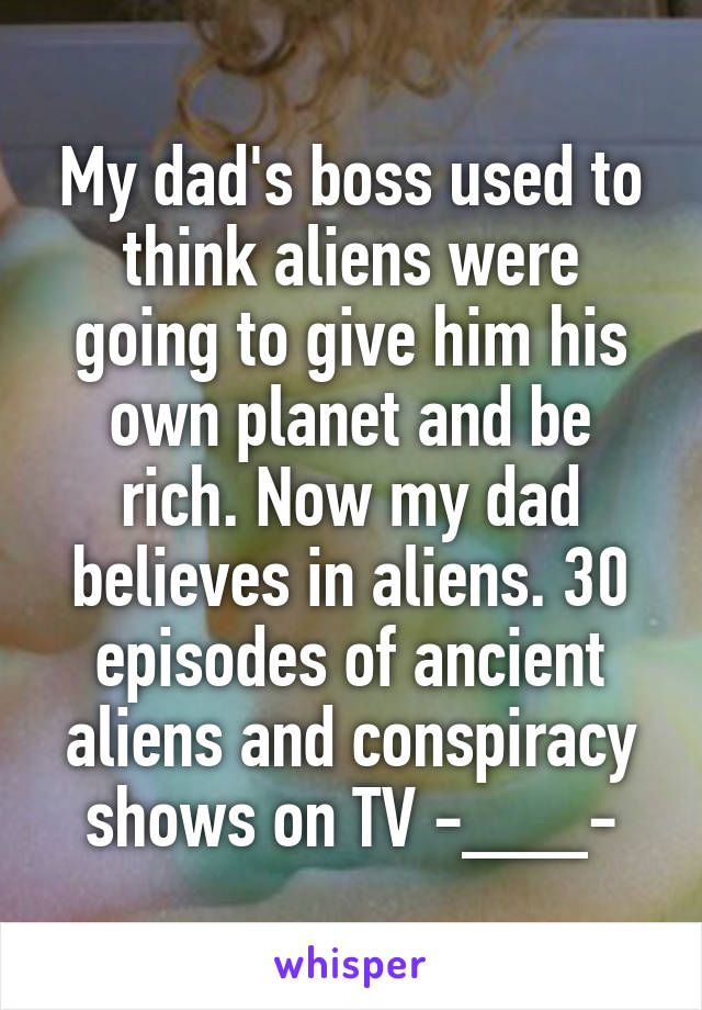 My dad's boss used to think aliens were going to give him his own planet and be rich. Now my dad believes in aliens. 30 episodes of ancient aliens and conspiracy shows on TV -___-