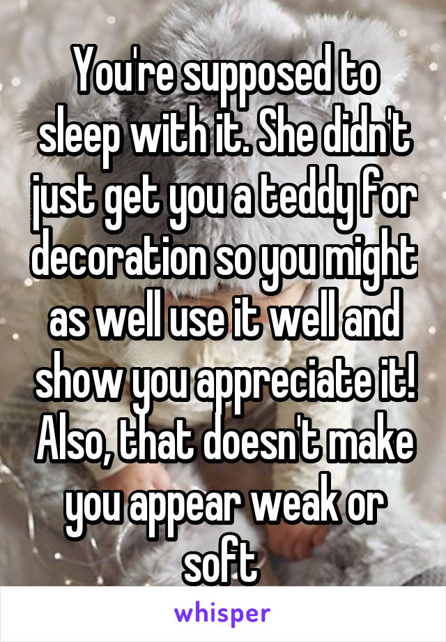 You're supposed to sleep with it. She didn't just get you a teddy for decoration so you might as well use it well and show you appreciate it! Also, that doesn't make you appear weak or soft 