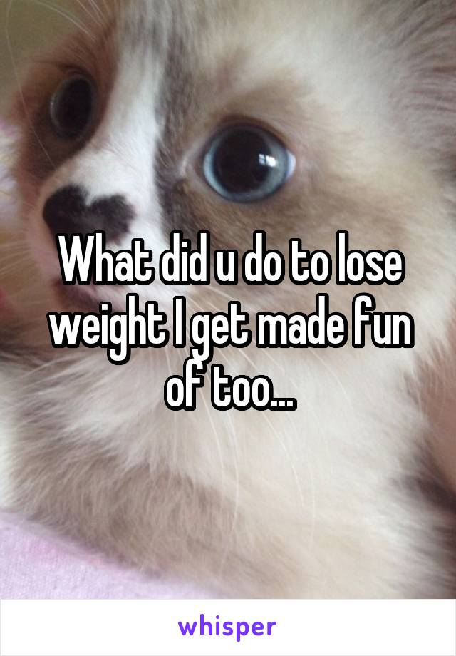 What did u do to lose weight I get made fun of too...