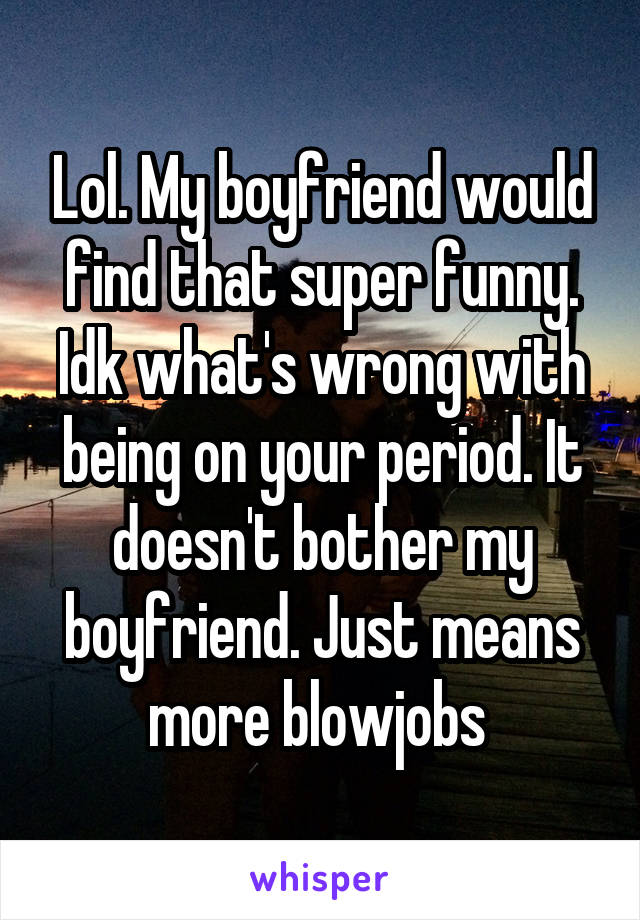 Lol. My boyfriend would find that super funny. Idk what's wrong with being on your period. It doesn't bother my boyfriend. Just means more blowjobs 