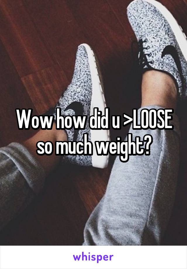 Wow how did u >LOOSE so much weight?