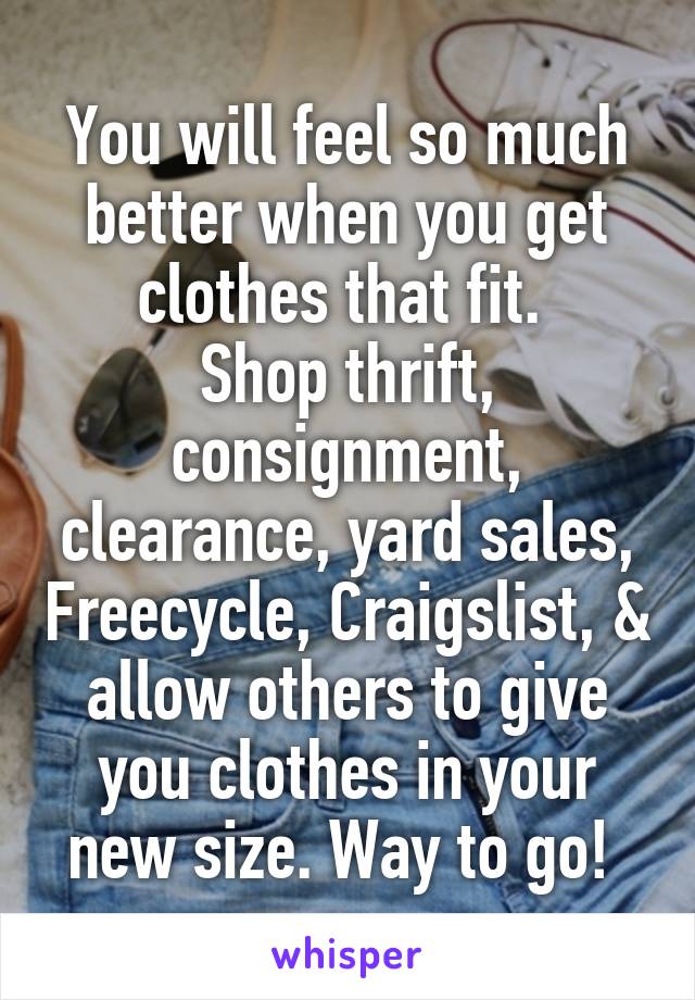  You will feel so much better when you get clothes that fit. 
Shop thrift, consignment, clearance, yard sales, Freecycle, Craigslist, & allow others to give you clothes in your new size. Way to go! 