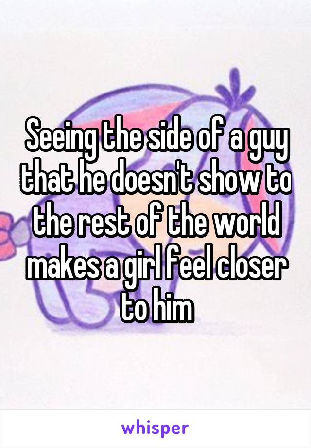 Seeing the side of a guy that he doesn't show to the rest of the world makes a girl feel closer to him
