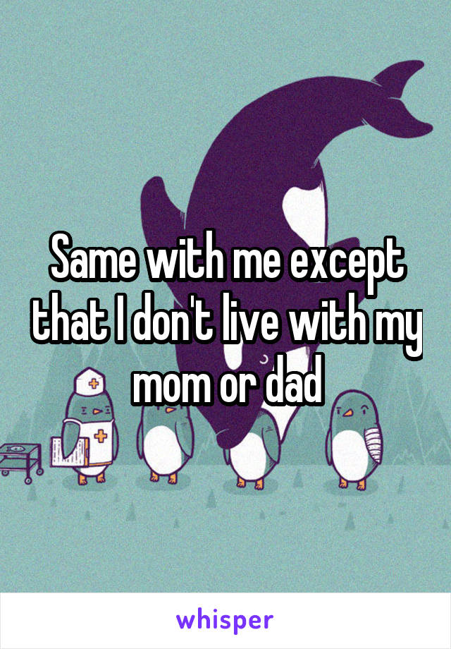 Same with me except that I don't live with my mom or dad