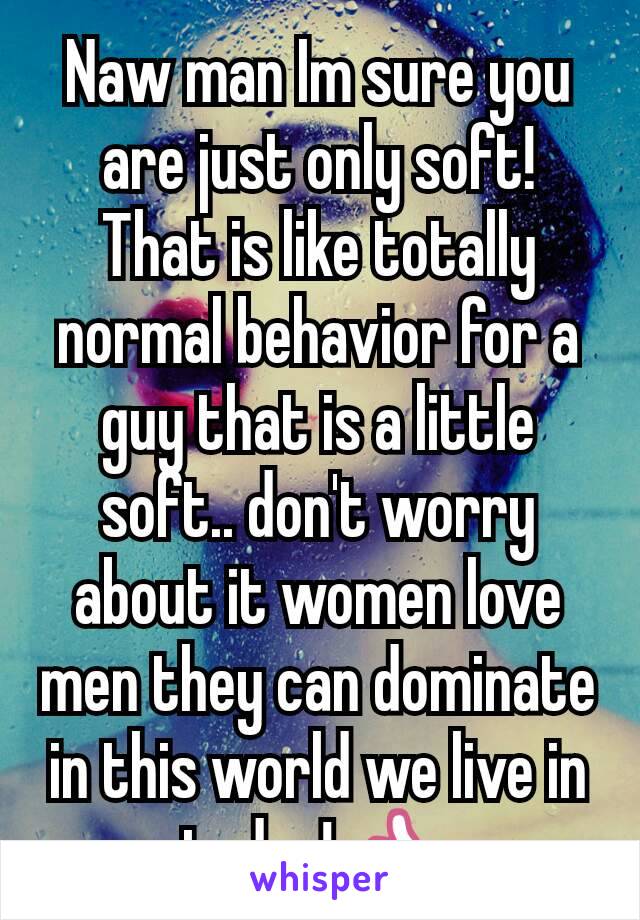 Naw man Im sure you are just only soft! That is like totally normal behavior for a guy that is a little soft.. don't worry about it women love men they can dominate in this world we live in today! 👍