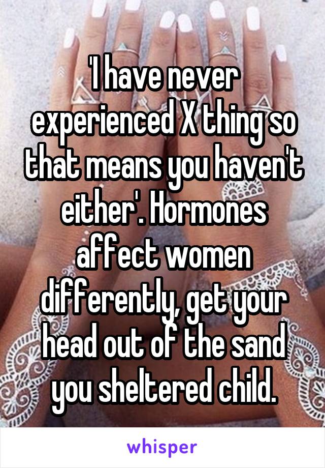 'I have never experienced X thing so that means you haven't either'. Hormones affect women differently, get your head out of the sand you sheltered child.