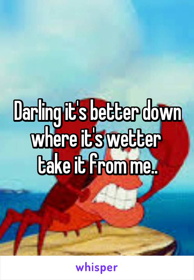 Darling it's better down where it's wetter 
take it from me..