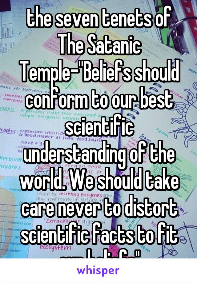 the seven tenets of The Satanic Temple-"Beliefs should conform to our best scientific understanding of the world. We should take care never to distort scientific facts to fit our beliefs"