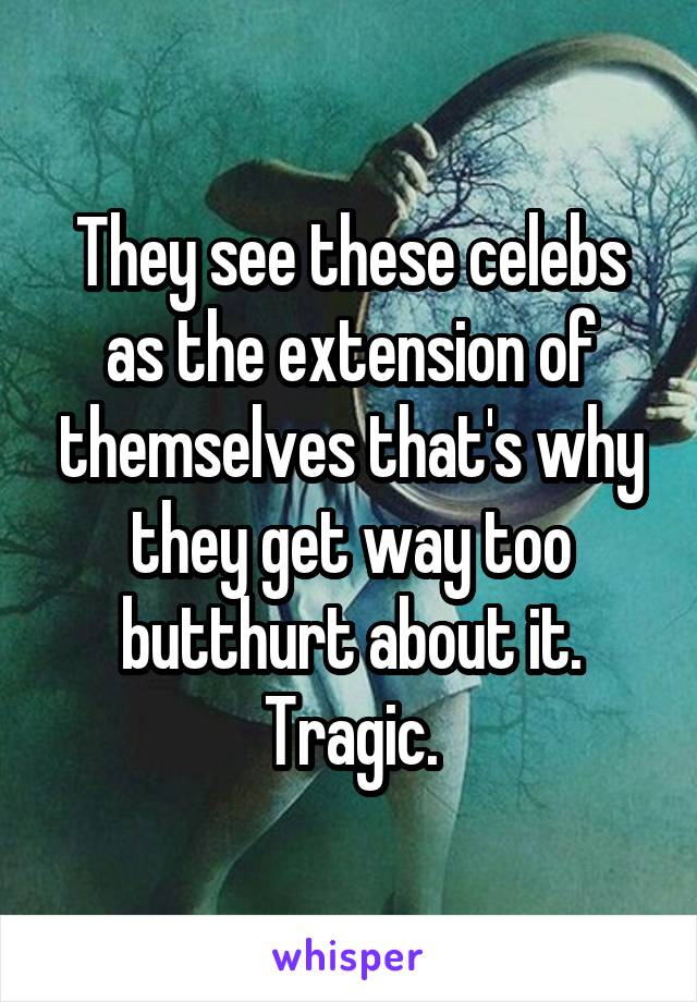 They see these celebs as the extension of themselves that's why they get way too butthurt about it.
Tragic.