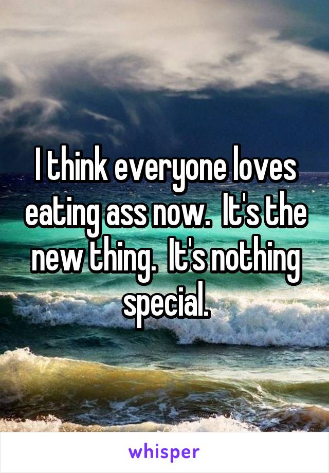 I think everyone loves eating ass now.  It's the new thing.  It's nothing special.