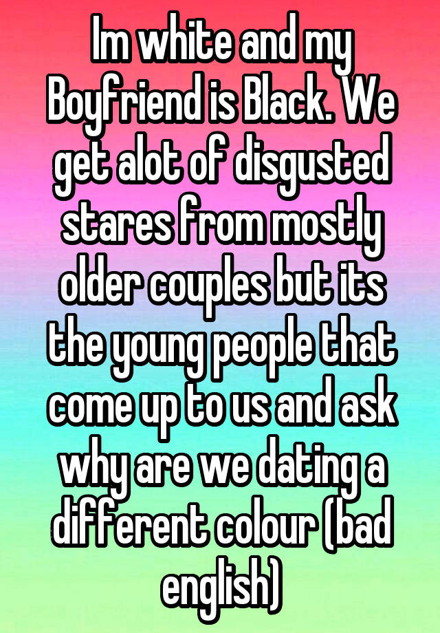 Im white and my Boyfriend is Black. We get alot of disgusted stares