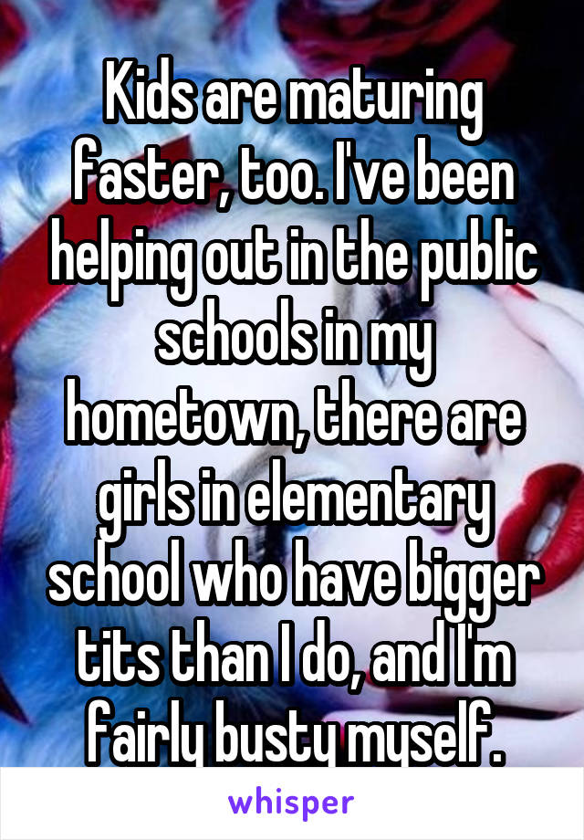 Kids are maturing faster, too. I've been helping out in the public schools in my hometown, there are girls in elementary school who have bigger tits than I do, and I'm fairly busty myself.