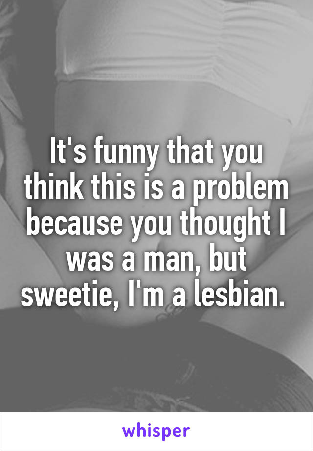 It's funny that you think this is a problem because you thought I was a man, but sweetie, I'm a lesbian. 