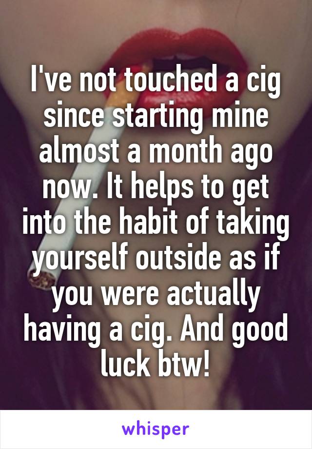 I've not touched a cig since starting mine almost a month ago now. It helps to get into the habit of taking yourself outside as if you were actually having a cig. And good luck btw!