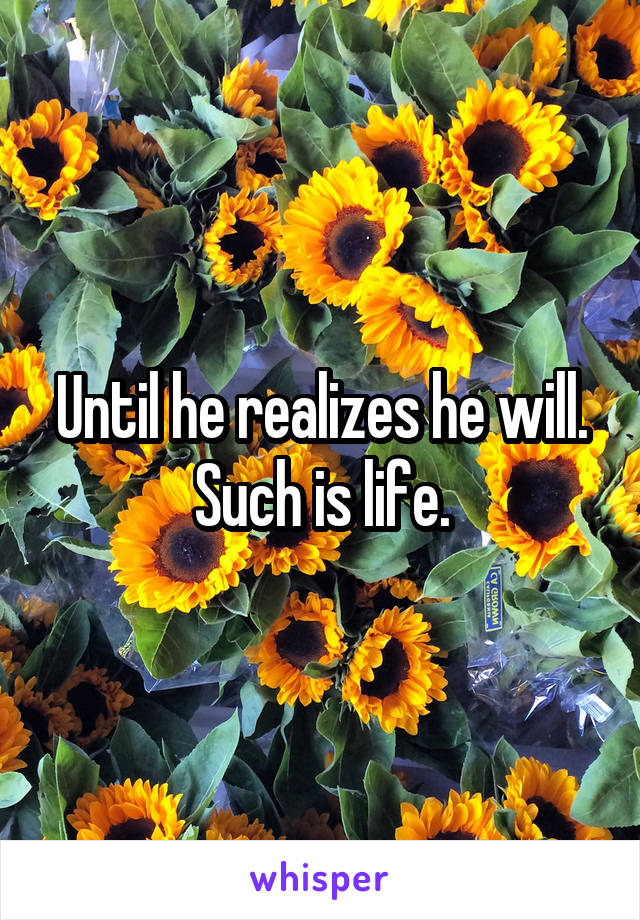 Until he realizes he will. Such is life.