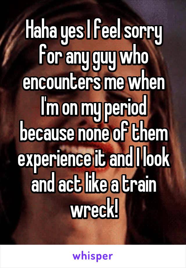Haha yes I feel sorry for any guy who encounters me when I'm on my period because none of them experience it and I look and act like a train wreck!
