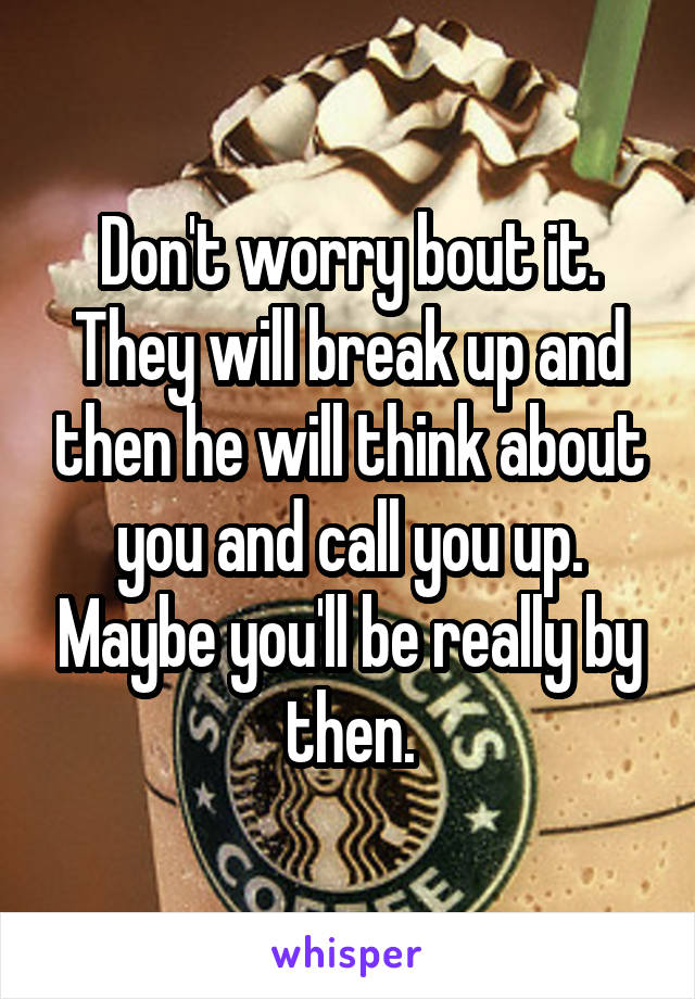 Don't worry bout it. They will break up and then he will think about you and call you up. Maybe you'll be really by then.