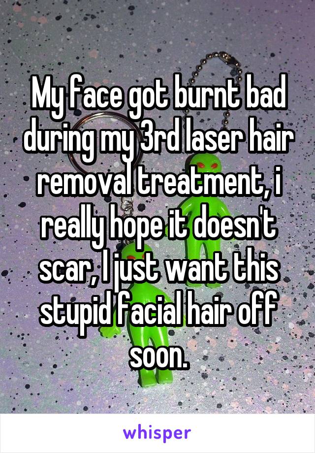 My face got burnt bad during my 3rd laser hair removal treatment, i really hope it doesn't scar, I just want this stupid facial hair off soon.