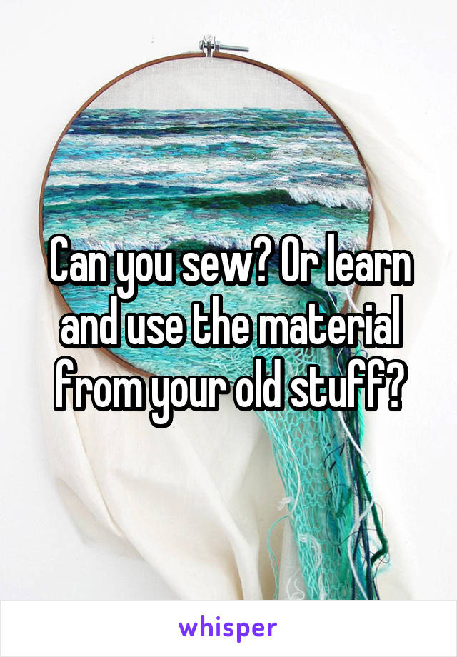 Can you sew? Or learn and use the material from your old stuff?