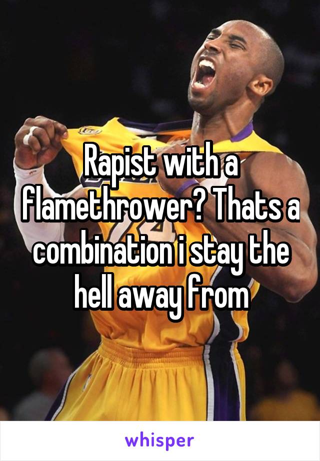 Rapist with a flamethrower? Thats a combination i stay the hell away from