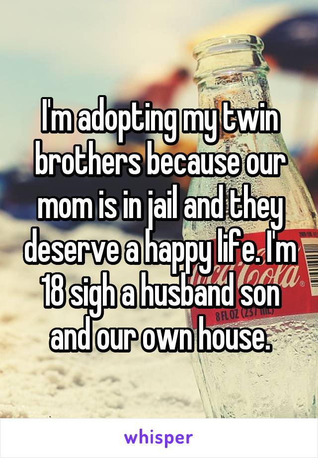 I'm adopting my twin brothers because our mom is in jail and they deserve a happy life. I'm 18 sigh a husband son and our own house.