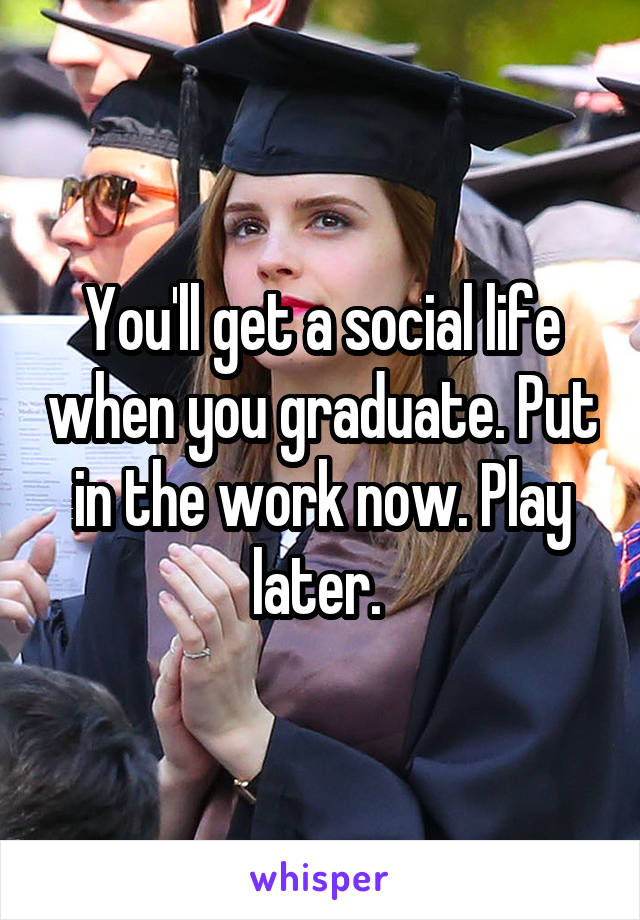 You'll get a social life when you graduate. Put in the work now. Play later. 