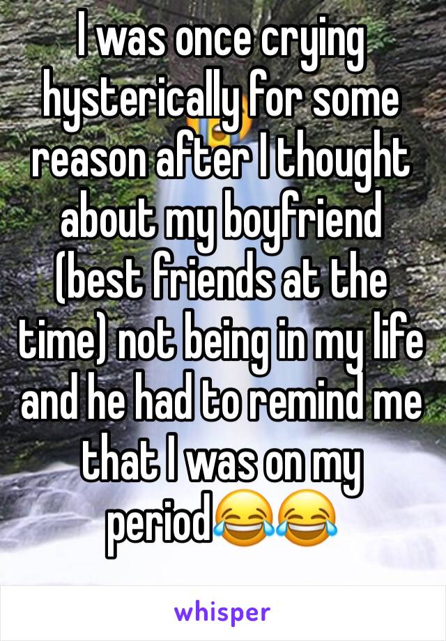 I was once crying hysterically for some reason after I thought about my boyfriend (best friends at the time) not being in my life and he had to remind me that I was on my period😂😂