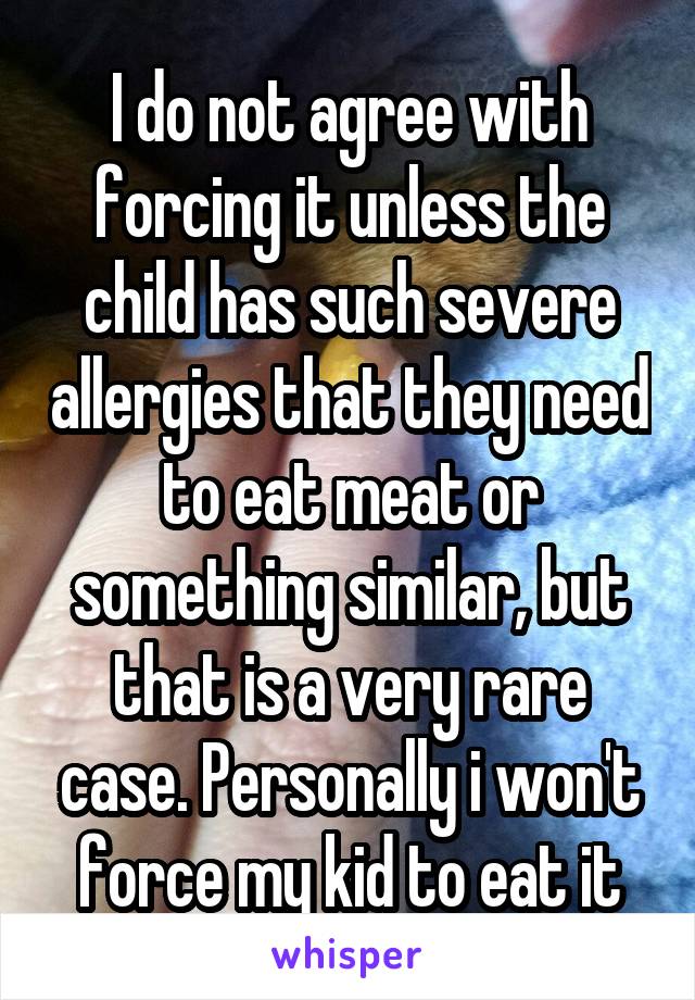 I do not agree with forcing it unless the child has such severe allergies that they need to eat meat or something similar, but that is a very rare case. Personally i won't force my kid to eat it