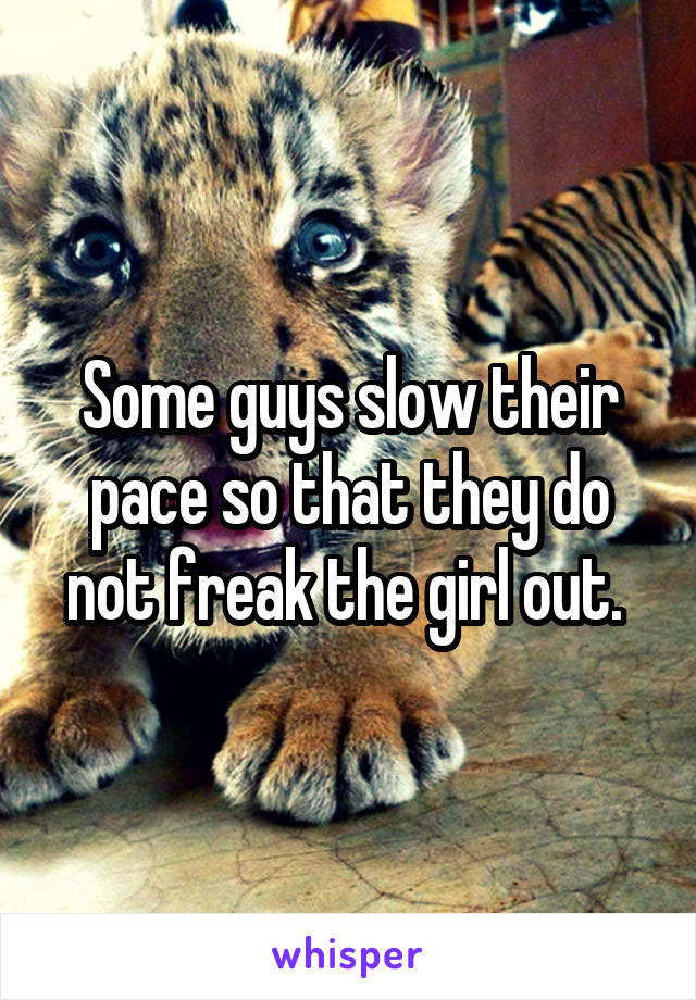 Some guys slow their pace so that they do not freak the girl out. 