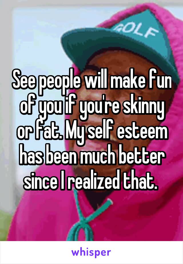 See people will make fun of you if you're skinny or fat. My self esteem has been much better since I realized that. 