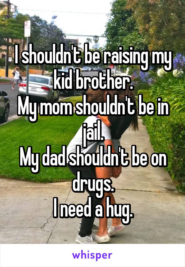 I shouldn't be raising my kid brother.
My mom shouldn't be in jail.
My dad shouldn't be on drugs.
I need a hug.