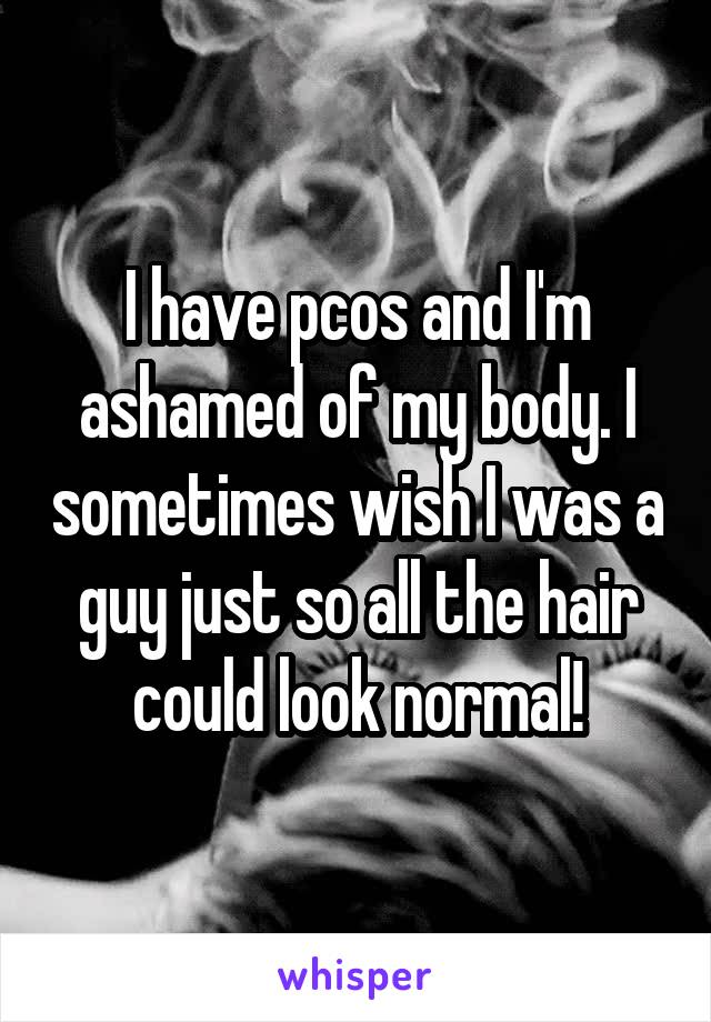 I have pcos and I'm ashamed of my body. I sometimes wish I was a guy just so all the hair could look normal!