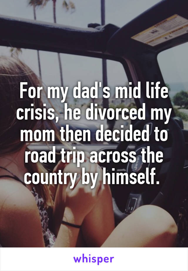 For my dad's mid life crisis, he divorced my mom then decided to road trip across the country by himself. 