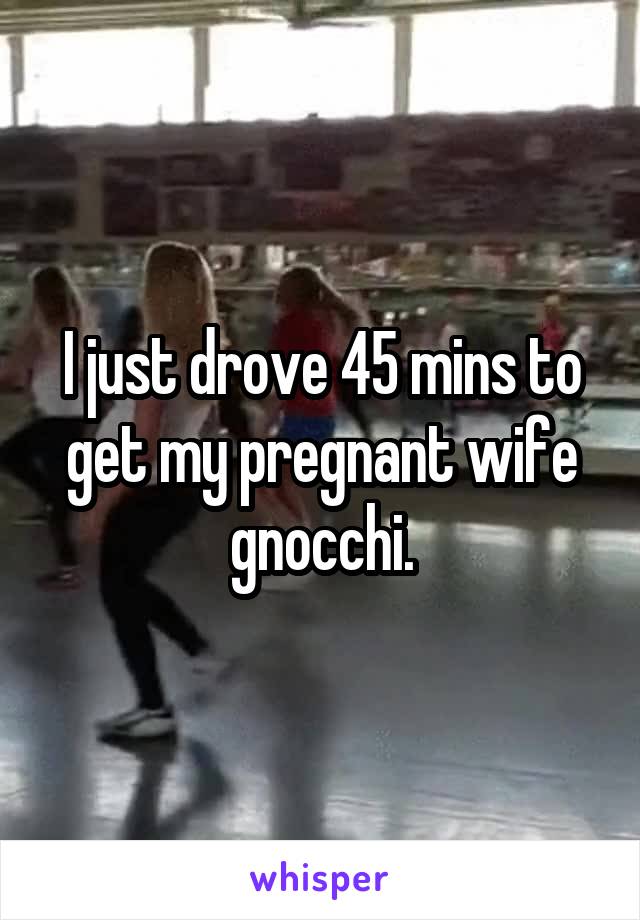 I just drove 45 mins to get my pregnant wife gnocchi.