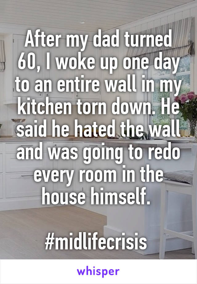 After my dad turned 60, I woke up one day to an entire wall in my kitchen torn down. He said he hated the wall and was going to redo every room in the house himself. 

#midlifecrisis 