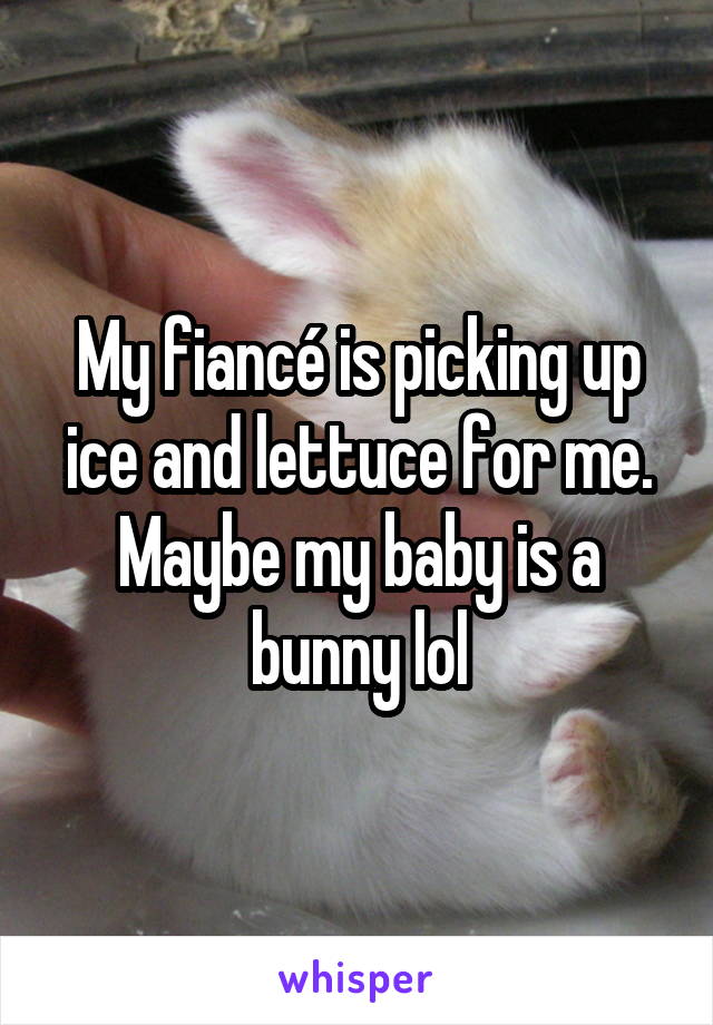 My fiancé is picking up ice and lettuce for me. Maybe my baby is a bunny lol