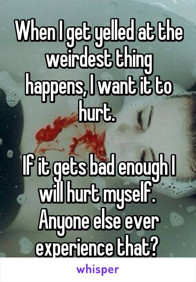 When I get yelled at the weirdest thing happens, I want it to hurt. 

If it gets bad enough I will hurt myself. 
Anyone else ever experience that? 