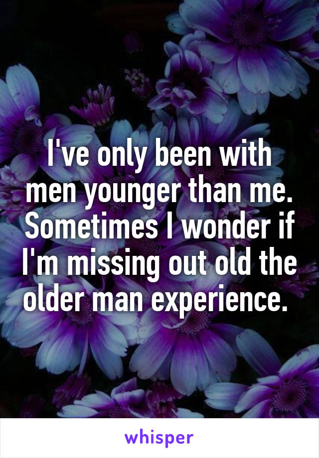 I've only been with men younger than me. Sometimes I wonder if I'm missing out old the older man experience. 