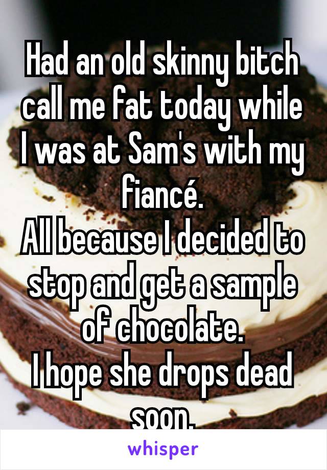 Had an old skinny bitch call me fat today while I was at Sam's with my fiancé.
All because I decided to stop and get a sample of chocolate.
I hope she drops dead soon.