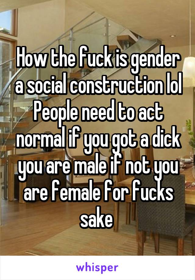 How the fuck is gender a social construction lol People need to act normal if you got a dick you are male if not you are female for fucks sake 