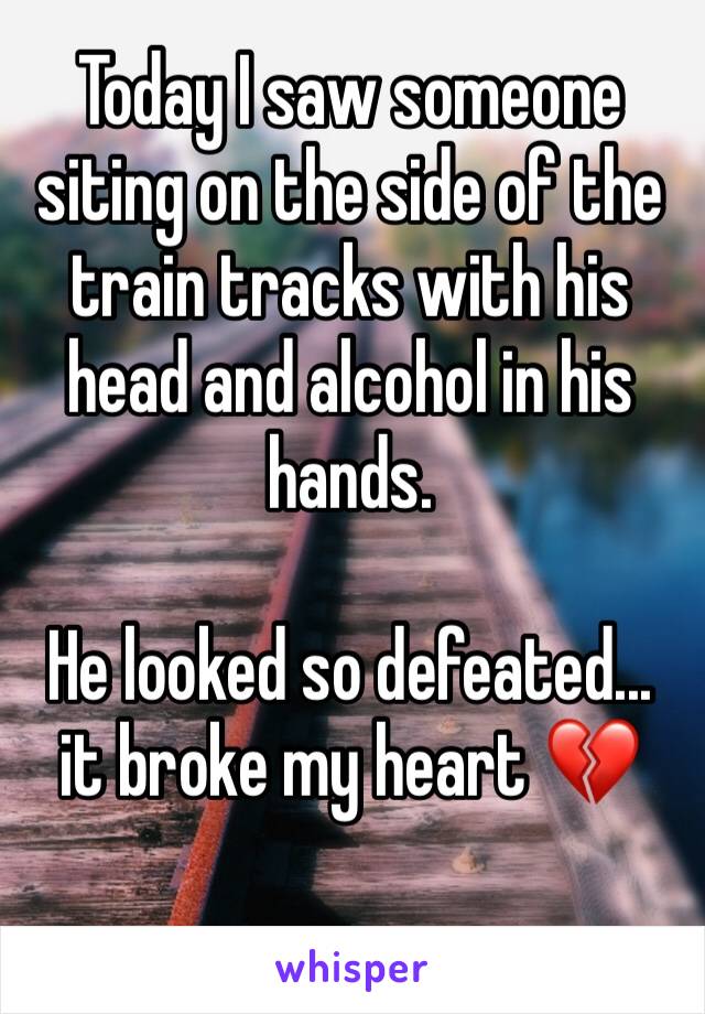 Today I saw someone siting on the side of the train tracks with his head and alcohol in his hands.

He looked so defeated... it broke my heart 💔