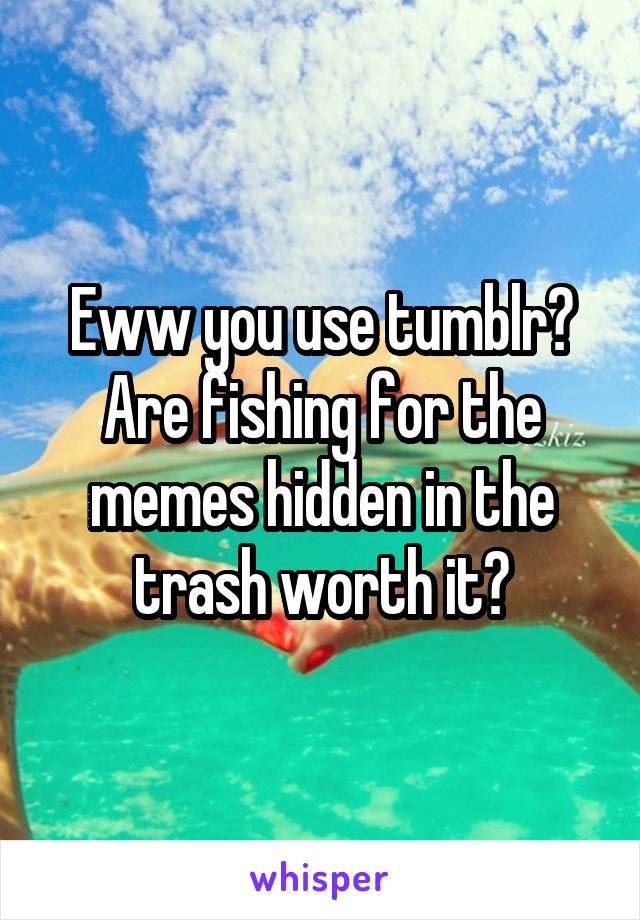 Eww you use tumblr?
Are fishing for the memes hidden in the trash worth it?